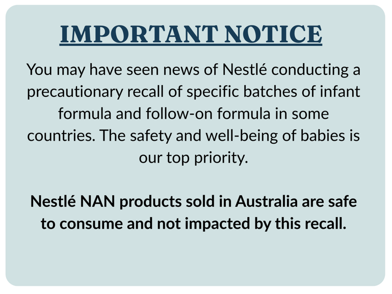 IMPORTANT NOTICE. You may have seen news of Nestlé conducting a precautionary recall of specific batches of infant formula and follow-on formula in some countries.  The safety and well-being of babies is our top priority.   Nestle NAN products sold in Australia are safe to consume and not impacted by this recall.